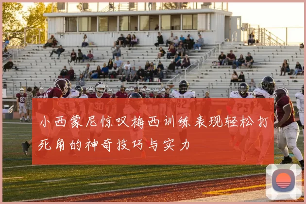 小西蒙尼惊叹梅西训练表现轻松打死角的神奇技巧与实力