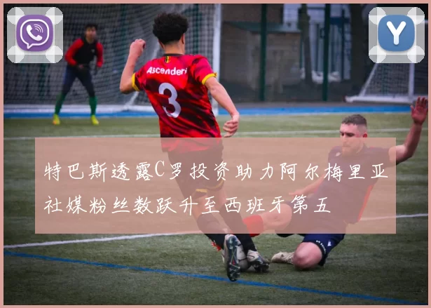 特巴斯透露C罗投资助力阿尔梅里亚社媒粉丝数跃升至西班牙第五