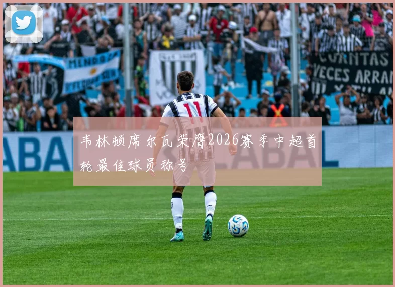 韦林顿席尔瓦荣膺2026赛季中超首轮最佳球员称号
