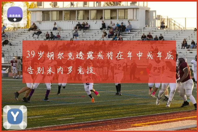 39岁胡尔克透露或将在年中或年底告别米内罗竞技