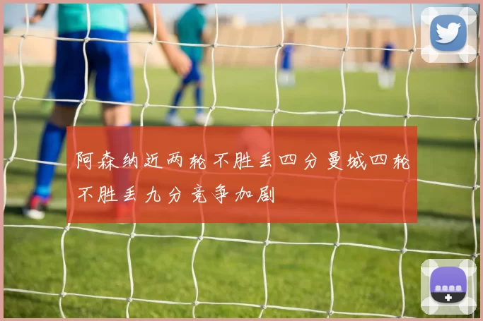 阿森纳近两轮不胜丢四分曼城四轮不胜丢九分竞争加剧