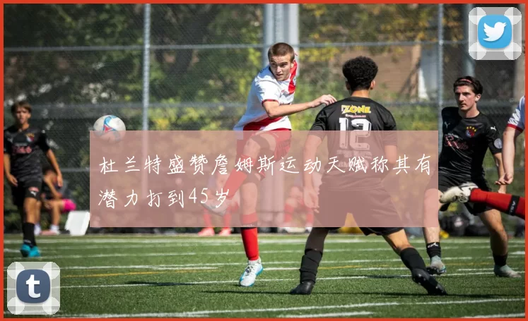 杜兰特盛赞詹姆斯运动天赋称其有潜力打到45岁