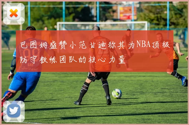 巴图姆盛赞小范甘迪称其为NBA顶级防守教练团队的核心力量