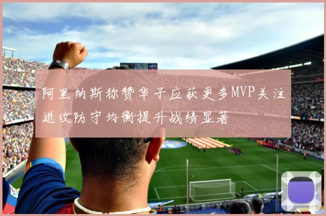 阿里纳斯称赞华子应获更多MVP关注进攻防守均衡提升战绩显著