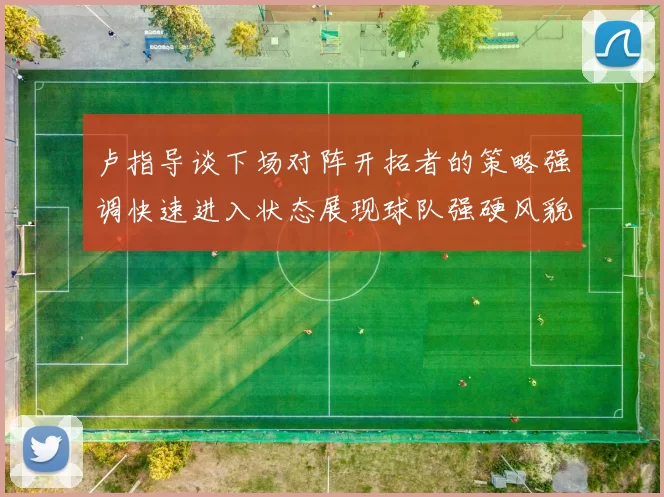 卢指导谈下场对阵开拓者的策略强调快速进入状态展现球队强硬风貌