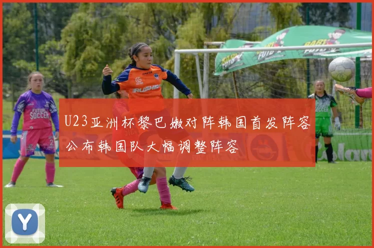 U23亚洲杯黎巴嫩对阵韩国首发阵容公布韩国队大幅调整阵容