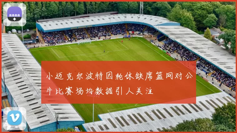 小迈克尔波特因轮休缺席篮网对公牛比赛场均数据引人关注