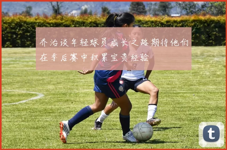 乔治谈年轻球员成长之路期待他们在季后赛中积累宝贵经验