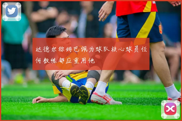 达德尔称姆巴佩为球队核心球员任何教练都应重用他