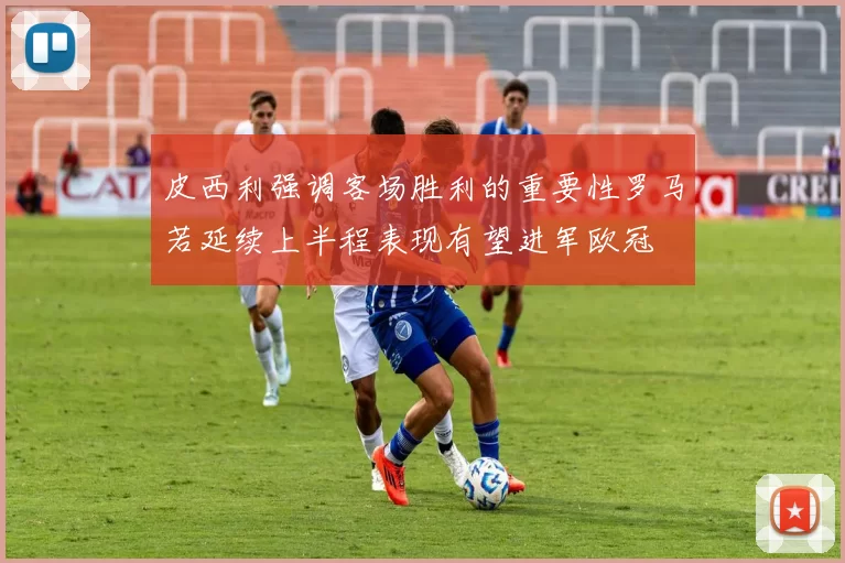 皮西利强调客场胜利的重要性罗马若延续上半程表现有望进军欧冠
