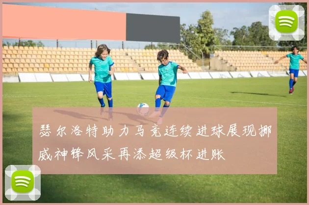 瑟尔洛特助力马竞连续进球展现挪威神锋风采再添超级杯进账