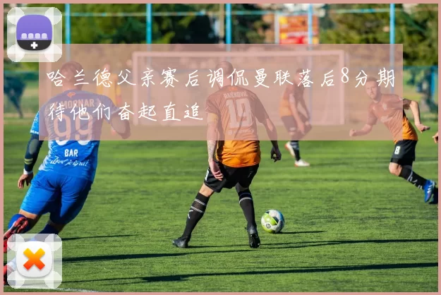 哈兰德父亲赛后调侃曼联落后8分期待他们奋起直追