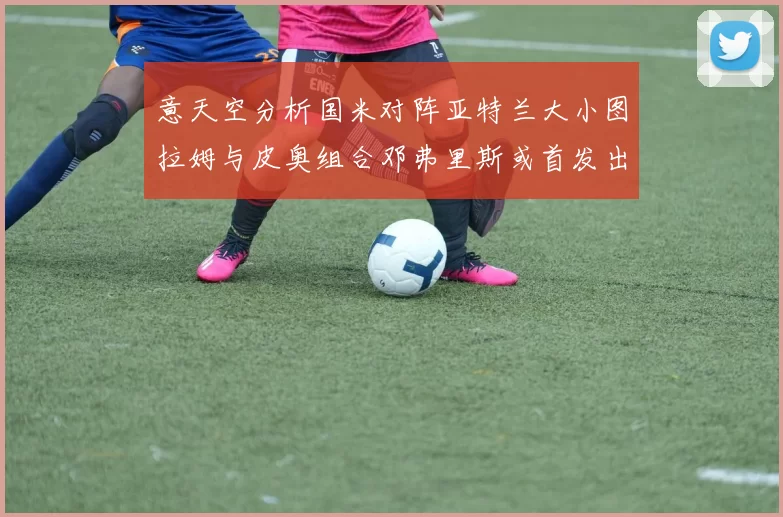意天空分析国米对阵亚特兰大小图拉姆与皮奥组合邓弗里斯或首发出战