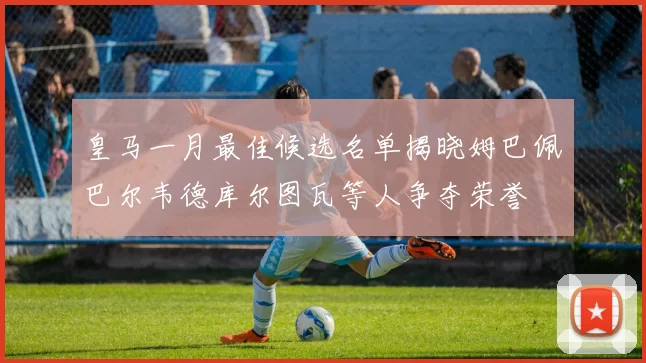 皇马一月最佳候选名单揭晓姆巴佩巴尔韦德库尔图瓦等人争夺荣誉